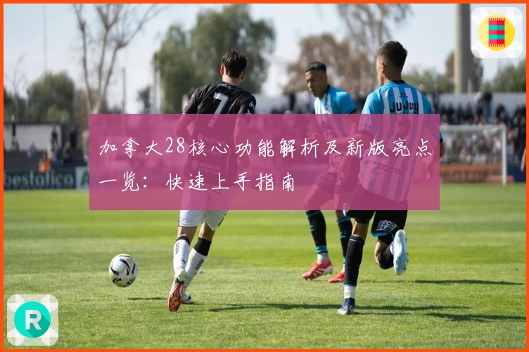 加拿大28核心功能解析及新版亮点一览：快速上手指南